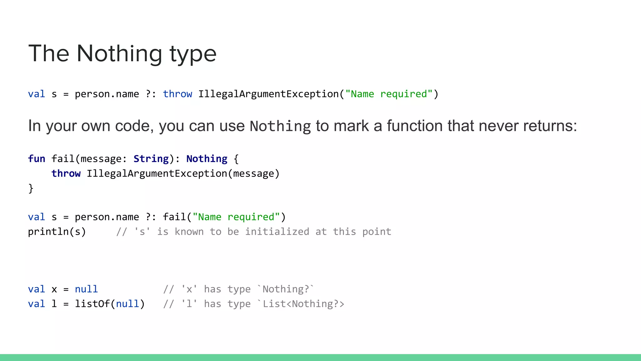 The Nothing type
val s = person.name ?: throw IllegalArgumentException("Name required")
In your own code, you can use Nothing to mark a function that never returns:
fun fail(message: String): Nothing {
throw IllegalArgumentException(message)
}
val s = person.name ?: fail("Name required")
println(s) // 's' is known to be initialized at this point
val x = null // 'x' has type `Nothing?`
val l = listOf(null) // 'l' has type `List<Nothing?>
 