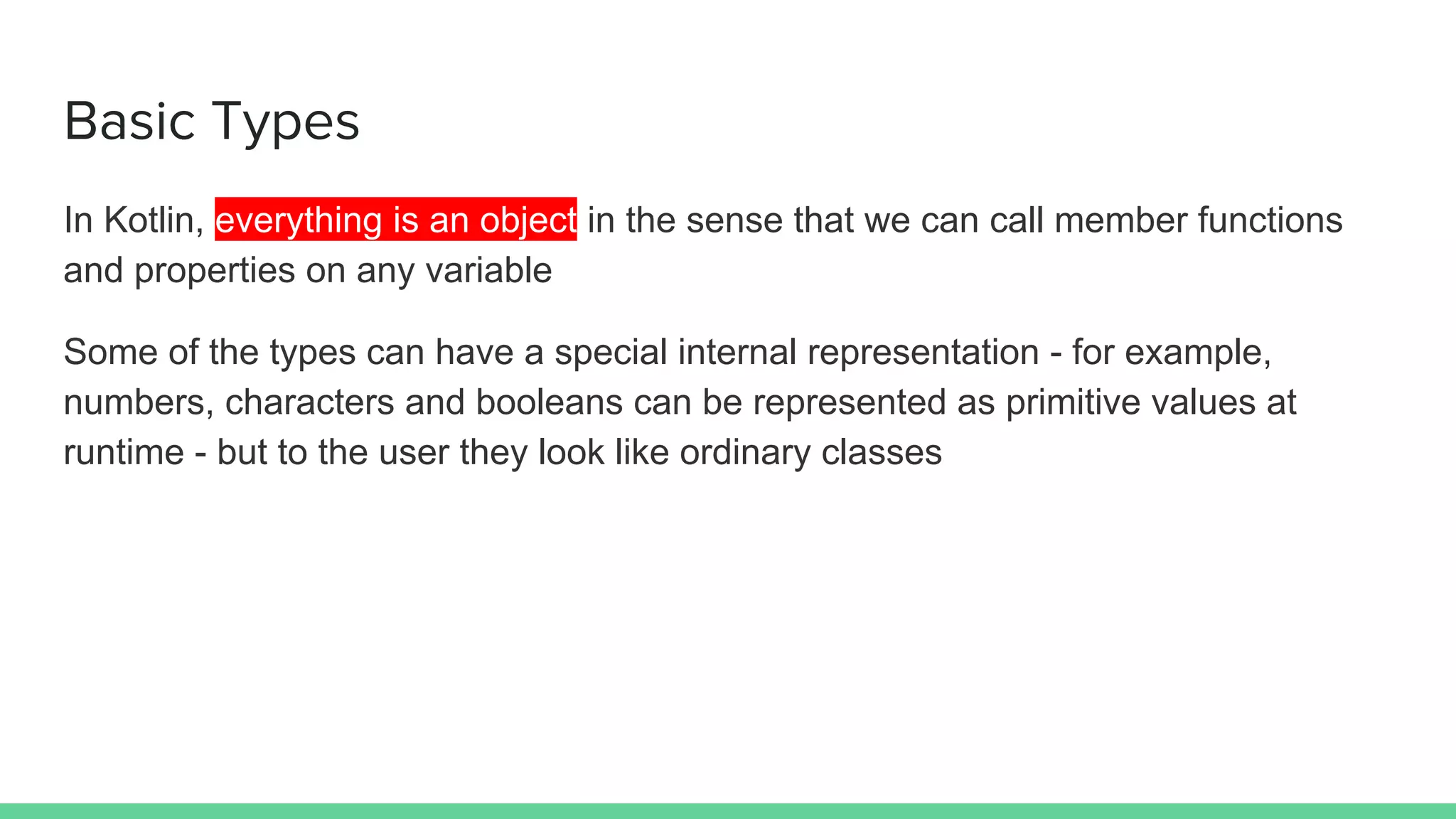 Basic Types
In Kotlin, everything is an object in the sense that we can call member functions
and properties on any variable
Some of the types can have a special internal representation - for example,
numbers, characters and booleans can be represented as primitive values at
runtime - but to the user they look like ordinary classes
 