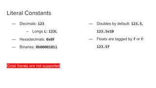 Literal Constants
— Decimals: 123
– Longs L: 123L
— Hexadecimals: 0x0F
— Binaries: 0b00001011
Octal literals are not supported
— Doubles by default: 123.5,
123.5e10
— Floats are tagged by f or F:
123.5f
 