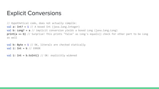Explicit Conversions
// Hypothetical code, does not actually compile:
val a: Int? = 1 // A boxed Int (java.lang.Integer)
val b: Long? = a // implicit conversion yields a boxed Long (java.lang.Long)
print(a == b) // Surprise! This prints "false" as Long's equals() check for other part to be Long
as well
val b: Byte = 1 // OK, literals are checked statically
val i: Int = b // ERROR
val i: Int = b.toInt() // OK: explicitly widened
 