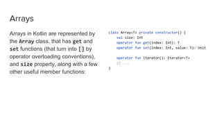 Arrays
Arrays in Kotlin are represented by
the Array class, that has get and
set functions (that turn into [] by
operator overloading conventions),
and size property, along with a few
other useful member functions:
class Array<T> private constructor() {
val size: Int
operator fun get(index: Int): T
operator fun set(index: Int, value: T): Unit
operator fun iterator(): Iterator<T>
// ...
}
 