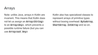 Arrays
Note: unlike Java, arrays in Kotlin are
invariant. This means that Kotlin does
not let us assign an Array<String>
to an Array<Any>, which prevents a
possible runtime failure (but you can
use Array<out Any>
Kotlin also has specialized classes to
represent arrays of primitive types
without boxing overhead: ByteArray,
ShortArray, IntArray and so on.
 