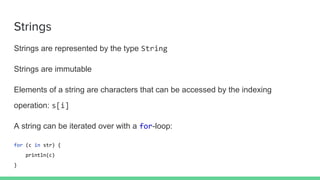Strings
Strings are represented by the type String
Strings are immutable
Elements of a string are characters that can be accessed by the indexing
operation: s[i]
A string can be iterated over with a for-loop:
for (c in str) {
println(c)
}
 