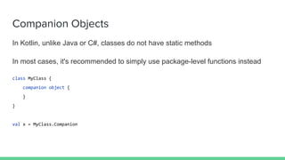 Companion Objects
In Kotlin, unlike Java or C#, classes do not have static methods
In most cases, it's recommended to simply use package-level functions instead
class MyClass {
companion object {
}
}
val x = MyClass.Companion
 