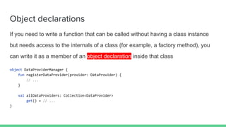 Object declarations
If you need to write a function that can be called without having a class instance
but needs access to the internals of a class (for example, a factory method), you
can write it as a member of an object declaration inside that class
object DataProviderManager {
fun registerDataProvider(provider: DataProvider) {
// ...
}
val allDataProviders: Collection<DataProvider>
get() = // ...
}
 