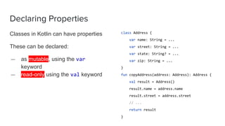 Declaring Properties
Classes in Kotlin can have properties
These can be declared:
— as mutable, using the var
keyword
— read-only using the val keyword
class Address {
var name: String = ...
var street: String = ...
var state: String? = ...
var zip: String = ...
}
fun copyAddress(address: Address): Address {
val result = Address()
result.name = address.name
result.street = address.street
// ...
return result
}
 