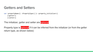 Getters and Setters
var <propertyName>[: <PropertyType>] [= <property_initializer>]
[<getter>]
[<setter>]
The initializer, getter and setter are optional
Property type is optional if it can be inferred from the initializer (or from the getter
return type, as shown below)
 