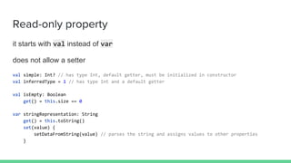 it starts with val instead of var
does not allow a setter
val simple: Int? // has type Int, default getter, must be initialized in constructor
val inferredType = 1 // has type Int and a default getter
val isEmpty: Boolean
get() = this.size == 0
var stringRepresentation: String
get() = this.toString()
set(value) {
setDataFromString(value) // parses the string and assigns values to other properties
}
Read-only property
 