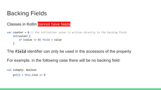 Backing Fields
Classes in Kotlin cannot have fields
var counter = 0 // the initializer value is written directly to the backing field
set(value) {
if (value >= 0) field = value
}
The field identifier can only be used in the accessors of the property
For example, in the following case there will be no backing field:
val isEmpty: Boolean
get() = this.size == 0
 