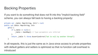Backing Properties
If you want to do something that does not fit into this "implicit backing field"
scheme, you can always fall back to having a backing property:
private var _table: Map<String, Int>? = null
public val table: Map<String, Int>
get() {
if (_table == null) {
_table = HashMap() // Type parameters are inferred
}
return _table ?: throw AssertionError("Set to null by another thread")
}
In all respects, this is just the same as in Java since access to private properties
with default getters and setters is optimized so that no function call overhead is
introduced
 