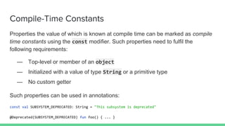 Compile-Time Constants
Properties the value of which is known at compile time can be marked as compile
time constants using the const modifier. Such properties need to fulfil the
following requirements:
— Top-level or member of an object
— Initialized with a value of type String or a primitive type
— No custom getter
Such properties can be used in annotations:
const val SUBSYSTEM_DEPRECATED: String = "This subsystem is deprecated"
@Deprecated(SUBSYSTEM_DEPRECATED) fun foo() { ... }
 