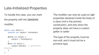Late-Initialized Properties
To handle this case, you can mark
the property with the lateinit
modifier:
public class MyTest {
lateinit var subject: TestSubject
@SetUp fun setup() {
subject = TestSubject()
}
@Test fun test() {
subject.method() // dereference
directly
}
}
The modifier can only be used on var
properties declared inside the body of
a class (not in the primary
constructor), and only when the
property does not have a custom
getter or setter
The type of the property must be
non-null, and it must not be a
primitive type
 