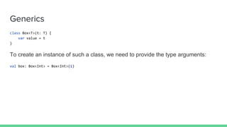 Generics
class Box<T>(t: T) {
var value = t
}
To create an instance of such a class, we need to provide the type arguments:
val box: Box<Int> = Box<Int>(1)
 