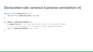 Declaration-site variance (variance annotation in)
abstract class Comparable<in T> {
abstract fun compareTo(other: T): Int
}
fun demo(x: Comparable<Number>) {
x.compareTo(1.0) // 1.0 has type Double, which is a subtype of Number
// Thus, we can assign x to a variable of type Comparable<Double>
val y: Comparable<Double> = x // OK!
}
 