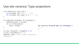 Use-site variance: Type projections
class Array<T>(val size: Int) {
fun get(index: Int): T { /* ... */ }
fun set(index: Int, value: T) { /* ... */ }
}
fun copy(from: Array<Any>, to: Array<Any>) {
assert(from.size == to.size)
for (i in from.indices)
to[i] = from[i]
}
val ints: Array<Int> = arrayOf(1, 2, 3)
val any = Array<Any>(3) { "" }
copy(ints, any) // Error: expects (Array<Any>,
Array<Any>).
fun copy(from: Array<out Any>, to: Array<Any>) {
// ...
}
 