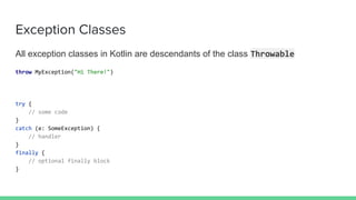 Exception Classes
All exception classes in Kotlin are descendants of the class Throwable
throw MyException("Hi There!")
try {
// some code
}
catch (e: SomeException) {
// handler
}
finally {
// optional finally block
}
 
