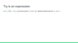 Try is an expression
val a: Int? = try { parseInt(input) } catch (e: NumberFormatException) { null }
 