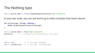 The Nothing type
val s = person.name ?: throw IllegalArgumentException("Name required")
In your own code, you can use Nothing to mark a function that never returns:
fun fail(message: String): Nothing {
throw IllegalArgumentException(message)
}
val s = person.name ?: fail("Name required")
println(s) // 's' is known to be initialized at this point
val x = null // 'x' has type `Nothing?`
val l = listOf(null) // 'l' has type `List<Nothing?>
 