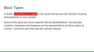 Basic Types
In Kotlin, everything is an object in the sense that we can call member functions
and properties on any variable
Some of the types can have a special internal representation - for example,
numbers, characters and booleans can be represented as primitive values at
runtime - but to the user they look like ordinary classes
 