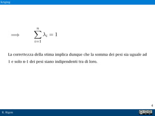 R. Rigon
4
La correttezza della stima implica dunque che la somma dei pesi sia uguale ad
1 e solo n-1 dei pesi siano indipendenti tra di loro.
Kriging
 