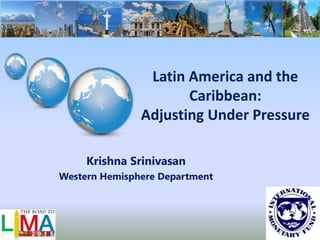Latin America and the
Caribbean:
Adjusting Under Pressure
Krishna Srinivasan
Western Hemisphere Department
 