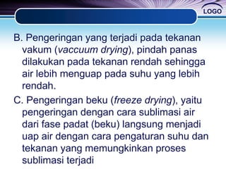 LOGO
B. Pengeringan yang terjadi pada tekanan
vakum (vaccuum drying), pindah panas
dilakukan pada tekanan rendah sehingga
air lebih menguap pada suhu yang lebih
rendah.
C. Pengeringan beku (freeze drying), yaitu
pengeringan dengan cara sublimasi air
dari fase padat (beku) langsung menjadi
uap air dengan cara pengaturan suhu dan
tekanan yang memungkinkan proses
sublimasi terjadi
 