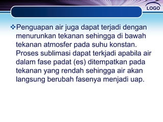 LOGO
Penguapan air juga dapat terjadi dengan
menurunkan tekanan sehingga di bawah
tekanan atmosfer pada suhu konstan.
Proses sublimasi dapat terkjadi apabila air
dalam fase padat (es) ditempatkan pada
tekanan yang rendah sehingga air akan
langsung berubah fasenya menjadi uap.
 