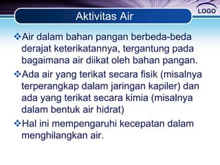 LOGO
Aktivitas Air
Air dalam bahan pangan berbeda-beda
derajat keterikatannya, tergantung pada
bagaimana air diikat oleh bahan pangan.
Ada air yang terikat secara fisik (misalnya
terperangkap dalam jaringan kapiler) dan
ada yang terikat secara kimia (misalnya
dalam bentuk air hidrat)
Hal ini mempengaruhi kecepatan dalam
menghilangkan air.
 