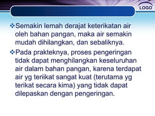 LOGO
Semakin lemah derajat keterikatan air
oleh bahan pangan, maka air semakin
mudah dihilangkan, dan sebaliknya.
Pada prakteknya, proses pengeringan
tidak dapat menghilangkan keseluruhan
air dalam bahan pangan, karena terdapat
air yg teriikat sangat kuat (terutama yg
terikat secara kima) yang tidak dapat
dilepaskan dengan pengeringan.
 