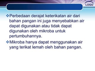 LOGO
Perbedaan derajat keterikatan air dari
bahan pangan ini juga menyebabkan air
dapat digunakan atau tidak dapat
digunakan oleh mikroba untuk
pertumbuhannya.
Mikroba hanya dapat menggunakan air
yang terikat lemah oleh bahan pangan.
 