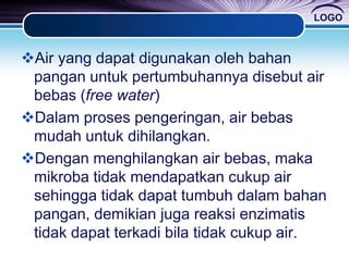 LOGO
Air yang dapat digunakan oleh bahan
pangan untuk pertumbuhannya disebut air
bebas (free water)
Dalam proses pengeringan, air bebas
mudah untuk dihilangkan.
Dengan menghilangkan air bebas, maka
mikroba tidak mendapatkan cukup air
sehingga tidak dapat tumbuh dalam bahan
pangan, demikian juga reaksi enzimatis
tidak dapat terkadi bila tidak cukup air.
 