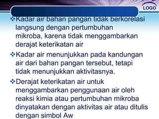 LOGO
Kadar air bahan pangan tidak berkorelasi
langsung dengan pertumbuhan
mikroba, karena tidak menggambarkan
derajat keterikatan air
Kadar air menunjukkan pada kandungan
air dari bahan pangan tersebut, tetapi
tidak menunjukkan aktivitasnya.
Derajat keterikatan air untuk
menggambarkan penggunaan air oleh
reaksi kimia atau pertumbuhan mikroba
dinyatakan dengan aktivitas air atau ditulis
dengan simbol Aw
 