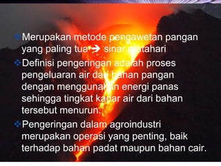 LOGO
Merupakan metode pengawetan pangan
yang paling tua  sinar matahari
Definisi pengeringan adalah proses
pengeluaran air dari bahan pangan
dengan menggunakan energi panas
sehingga tingkat kadar air dari bahan
tersebut menurun.
Pengeringan dalam agroindustri
merupakan operasi yang penting, baik
terhadap bahan padat maupun bahan cair.
 
