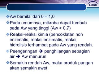 LOGO
Aw bernilai dari 0 – 1,0
Pada umumnya, mikroba dapat tumbuh
pada Aw yang tinggi (Aw > 0,7)
Reaksi-reaksi kimia (pencoklatan non
enzimatis, reaksi enzimatis, reaksi
hidrolisis terhambat pada Aw yang rendah.
Peengeringan  penghilangan sebagian
air  Aw menurun
Semakin rendah Aw, maka produk pangan
akan semakin awet.
 