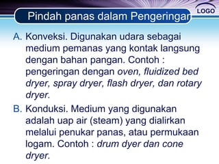 LOGO
Pindah panas dalam Pengeringan
A. Konveksi. Digunakan udara sebagai
medium pemanas yang kontak langsung
dengan bahan pangan. Contoh :
pengeringan dengan oven, fluidized bed
dryer, spray dryer, flash dryer, dan rotary
dryer.
B. Konduksi. Medium yang digunakan
adalah uap air (steam) yang dialirkan
melalui penukar panas, atau permukaan
logam. Contoh : drum dyer dan cone
dryer.
 