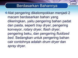 LOGO
Berdasarkan Bahannya
Alat pengering dikelompokkan menjadi 2
macam berdasarkan bahan yang
dikeringkan, yaitu pengering bahan padat
dan pasta, seperti tray dryer, pengering
konveyor, rotary dryer, flash dryer,
pengering beku, dan pengering fluidized
bed. Sedangkan untuk pengering bahan
cair contohnya adalah drum dryer dan
spray dryer.
 