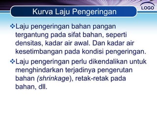 LOGO
Kurva Laju Pengeringan
Laju pengeringan bahan pangan
tergantung pada sifat bahan, seperti
densitas, kadar air awal. Dan kadar air
kesetimbangan pada kondisi pengeringan.
Laju pengeringan perlu dikendalikan untuk
menghindarkan terjadinya pengerutan
bahan (shrinkage), retak-retak pada
bahan, dll.
 