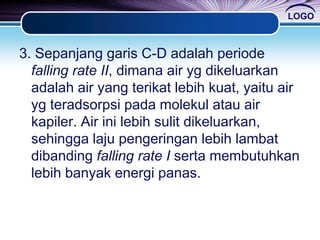 LOGO
3. Sepanjang garis C-D adalah periode
falling rate II, dimana air yg dikeluarkan
adalah air yang terikat lebih kuat, yaitu air
yg teradsorpsi pada molekul atau air
kapiler. Air ini lebih sulit dikeluarkan,
sehingga laju pengeringan lebih lambat
dibanding falling rate I serta membutuhkan
lebih banyak energi panas.
 