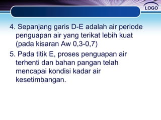 LOGO
4. Sepanjang garis D-E adalah air periode
penguapan air yang terikat lebih kuat
(pada kisaran Aw 0,3-0,7)
5. Pada titik E, proses penguapan air
terhenti dan bahan pangan telah
mencapai kondisi kadar air
kesetimbangan.
 