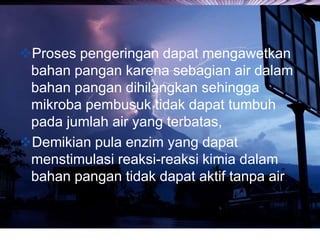 LOGO
Proses pengeringan dapat mengawetkan
bahan pangan karena sebagian air dalam
bahan pangan dihilangkan sehingga
mikroba pembusuk tidak dapat tumbuh
pada jumlah air yang terbatas,
Demikian pula enzim yang dapat
menstimulasi reaksi-reaksi kimia dalam
bahan pangan tidak dapat aktif tanpa air.
 