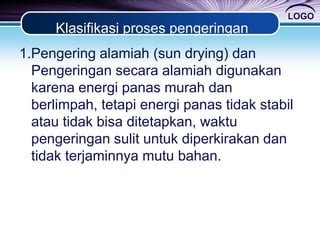 LOGO
Klasifikasi proses pengeringan
1.Pengering alamiah (sun drying) dan
Pengeringan secara alamiah digunakan
karena energi panas murah dan
berlimpah, tetapi energi panas tidak stabil
atau tidak bisa ditetapkan, waktu
pengeringan sulit untuk diperkirakan dan
tidak terjaminnya mutu bahan.
 