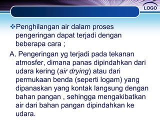 LOGO
Penghilangan air dalam proses
pengeringan dapat terjadi dengan
beberapa cara ;
A. Pengeringan yg terjadi pada tekanan
atmosfer, dimana panas dipindahkan dari
udara kering (air drying) atau dari
permukaan benda (seperti logam) yang
dipanaskan yang kontak langsung dengan
bahan pangan , sehingga mengakibatkan
air dari bahan pangan dipindahkan ke
udara.
 