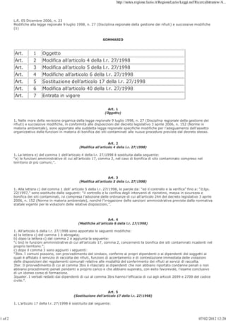 http://notes.regione.lazio.it/RegioneLazio/Leggi.nsf/RicercaIntranew/A...



         L.R. 05 Dicembre 2006, n. 23
         Modifiche alla legge regionale 9 luglio 1998, n. 27 (Disciplina regionale della gestione dei rifiuti) e successive modifiche
         (1)


                                                                  SOMMARIO



         Art.        1     Oggetto
         Art.        2     Modifica all’articolo 4 della l.r. 27/1998
         Art.        3     Modifica all’articolo 5 della l.r. 27/1998
         Art.        4     Modifiche all’articolo 6 della l.r. 27/1998
         Art.        5     Sostituzione dell’articolo 17 della l.r. 27/1998
         Art.        6     Modifica all’articolo 40 della l.r. 27/1998
         Art.        7     Entrata in vigore

                                                                      Art. 1
                                                                    (Oggetto)

         1. Nelle more della revisione organica della legge regionale 9 luglio 1998, n. 27 (Disciplina regionale della gestione dei
         rifiuti) e successive modifiche, in conformità alle disposizioni del decreto legislativo 3 aprile 2006, n. 152 (Norme in
         materia ambientale), sono apportate alla suddetta legge regionale specifiche modifiche per l’adeguamento dell’assetto
         organizzativo delle funzioni in materia di bonifica dei siti contaminati alle nuove procedure previste dal decreto stesso.


                                                                      Art. 2
                                                   (Modifica all’articolo 4 della l.r. 27/1998)

         1. La lettera e) del comma 1 dell’articolo 4 della l.r. 27/1998 è sostituita dalla seguente:
         “e) le funzioni amministrative di cui all’articolo 17, comma 2, nel caso di bonifica di sito contaminato compreso nel
         territorio di più comuni;”.



                                                                      Art. 3
                                                   (Modifica all’articolo 5 della l.r. 27/1998)

         1. Alla lettera c) del comma 1 dell’ articolo 5 della l.r. 27/1998, le parole da: “ed il controllo e la verifica” fino a: “d.lgs.
         22/1997,” sono sostituite dalle seguenti: “il controllo e la verifica degli interventi di ripristino, messa in sicurezza e
         bonifica dei siti contaminati, ivi compresa l’adozione delle ordinanze di cui all’articolo 244 del decreto legislativo 3 aprile
         2006, n. 152 (Norme in materia ambientale), nonché l’irrogazione delle sanzioni amministrative previste dalla normativa
         statale vigente per le violazioni delle relative disposizioni,”.



                                                                      Art. 4
                                                  (Modifiche all’articolo 6 della l.r. 27/1998)

         1. All’articolo 6 della l.r. 27/1998 sono apportate le seguenti modifiche:
         a) la lettera c) del comma 1 è abrogata;
         b) dopo la lettera c) del comma 2 è aggiunta la seguente:
         “c bis) le funzioni amministrative di cui all’articolo 17, comma 2, concernenti la bonifica dei siti contaminati ricadenti nel
         proprio territorio.”;
         c) dopo il comma 3 sono aggiunti i seguenti:
         “3bis. I comuni possono, con provvedimento del sindaco, conferire ai propri dipendenti o ai dipendenti dei soggetti ai
         quali è affidato il servizio di raccolta dei rifiuti, funzioni di accertamento e di contestazione immediata delle violazioni
         delle disposizioni dei regolamenti comunali relative alle modalità del conferimento dei rifiuti ai servizi di raccolta.
         3ter. Il provvedimento di cui al comma 3bis è rilasciato ai dipendenti che non abbiano riportato condanne penali o non
         abbiano procedimenti penali pendenti a proprio carico e che abbiano superato, con esito favorevole, l’esame conclusivo
         di un idoneo corso di formazione.
         3quater. I verbali redatti dai dipendenti di cui al comma 3bis hanno l’efficacia di cui agli articoli 2699 e 2700 del codice
         civile.”.


                                                                      Art. 5
                                                (Sostituzione dell’articolo 17 della l.r. 27/1998)

         1. L’articolo 17 della l.r. 27/1998 è sostituito dal seguente:



1 of 2                                                                                                                           07/02/2012 12:28
 