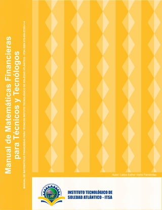 Manual
de
Matemáticas
Financieras
para
Técnicos
y
Tecnólogos
MANUAL
DE
MATEMÁTICAS
FINANCIERAS
PARA
TÉCNICOS
INSTUTO
TECNOLÓGICO
DE
SOLEDAD
ATLÁNTICO
-
ITSA
ISBN
978-958-57393-1-4
Autor: Ladys Esther Viaña Fernández
 