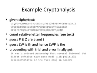 Example Cryptanalysis
• given ciphertext:
UZQSOVUOHXMOPVGPOZPEVSGZWSZOPFPESXUDBMETSXAIZ
VUEPHZHMDZSHZOWSFPAPPDTSVPQUZWYMXUZUHSX
EPYEPOPDZSZUFPOMBZWPFUPZHMDJUDTMOHMQ
• count relative letter frequencies (see text)
• guess P & Z are e and t
• guess ZW is th and hence ZWP is the
• proceeding with trial and error finally get:
it was disclosed yesterday that several informal but
direct contacts have been made with political
representatives of the viet cong in moscow
 