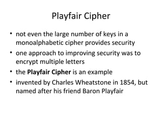Playfair Cipher
• not even the large number of keys in a
monoalphabetic cipher provides security
• one approach to improving security was to
encrypt multiple letters
• the Playfair Cipher is an example
• invented by Charles Wheatstone in 1854, but
named after his friend Baron Playfair
 