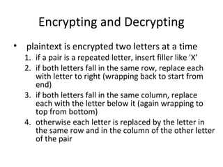 Encrypting and Decrypting
• plaintext is encrypted two letters at a time
1. if a pair is a repeated letter, insert filler like 'X’
2. if both letters fall in the same row, replace each
with letter to right (wrapping back to start from
end)
3. if both letters fall in the same column, replace
each with the letter below it (again wrapping to
top from bottom)
4. otherwise each letter is replaced by the letter in
the same row and in the column of the other letter
of the pair
 