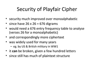 Security of Playfair Cipher
• security much improved over monoalphabetic
• since have 26 x 26 = 676 digrams
• would need a 676 entry frequency table to analyse
(verses 26 for a monoalphabetic)
• and correspondingly more ciphertext
• was widely used for many years
– eg. by US & British military in WW1
• it can be broken, given a few hundred letters
• since still has much of plaintext structure
 