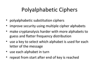 Polyalphabetic Ciphers
• polyalphabetic substitution ciphers
• improve security using multiple cipher alphabets
• make cryptanalysis harder with more alphabets to
guess and flatter frequency distribution
• use a key to select which alphabet is used for each
letter of the message
• use each alphabet in turn
• repeat from start after end of key is reached
 