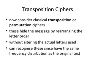 Transposition Ciphers
• now consider classical transposition or
permutation ciphers
• these hide the message by rearranging the
letter order
• without altering the actual letters used
• can recognise these since have the same
frequency distribution as the original text
 